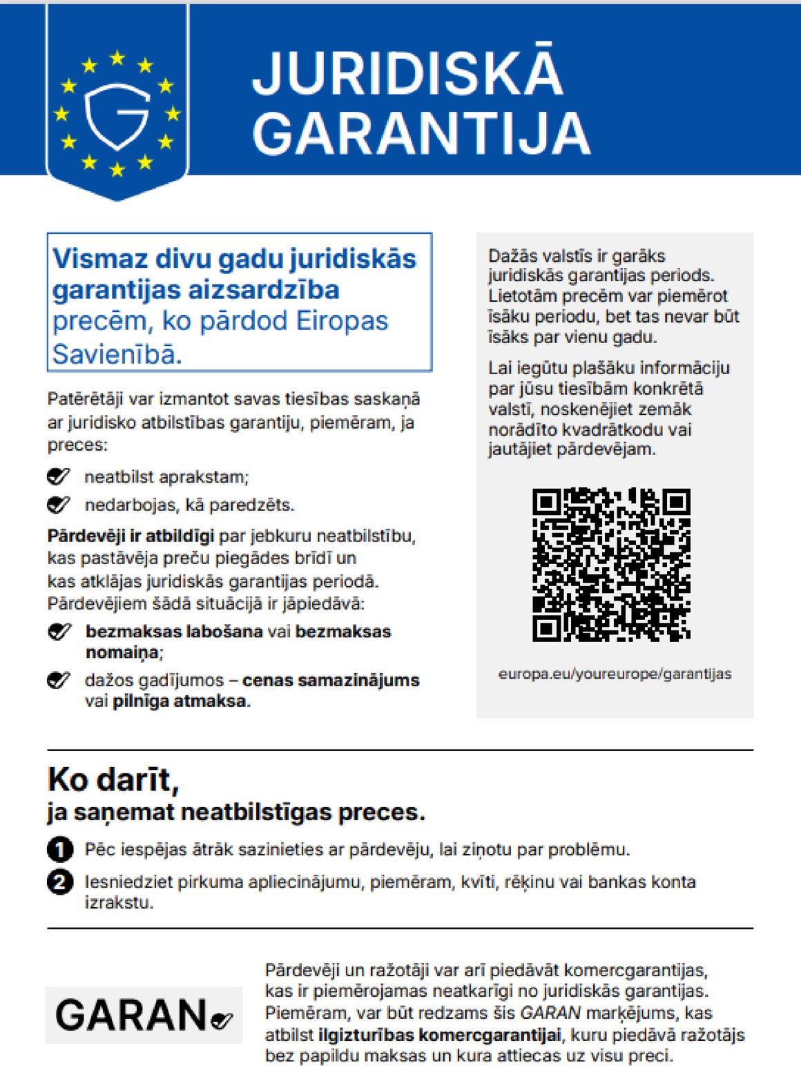 JURIDISKĀ GARANTIJA. Vismaz divu gadu juridiskās garantijas aizsardzība precēm, ko pārdod Eiropas Savienībā. Patērētāji var izmantot savas tiesības saskaņā ar juridisko atbilstības garantiju, piemēram, ja preces: neatbilst aprakstam; nedarbojas, kā paredzēts. Pārdevēji ir atbildīgi par jebkuru neatbilstību, kas pastāvēja preču piegādes brīdī un kas atklājas juridiskās garantijas periodā. Pārdevējiem šādā situācijā ir jāpiedāvā: bezmaksas labošana vai bezmaksas nomaiņa; dažos gadījumos – cenas samazinājums vai pilnīga atmaksa. Dažās valstīs ir garāks juridiskās garantijas periods. Lietotām precēm var piemērot īsāku periodu, bet tas nevar būt īsāks par vienu gadu. Lai iegūtu plašāku informāciju par jūsu tiesībām konkrētā valstī, noskenējiet zemāk norādīto kvadrātkodu vai jautājiet pārdevējam: europa.eu/youreurope/garantijas. Ko darīt, ja saņemat neatbilstīgas preces: 1. Pēc iespējas ātrāk sazinieties ar pārdevēju, lai ziņotu par problēmu. 2. Iesniedziet pirkuma apliecinājumu, piemēram, kvīti, rēķinu vai bankas konta izrakstu. Pārdevēji un ražotāji var arī piedāvāt komercgarantijas, kas ir piemērojamas neatkarīgi no juridiskās garantijas. Piemēram, var būt redzams šis GARAN marķējums, kas atbilst ilgizturības komercgarantijai, kuru piedāvā ražotājs bez papildu maksas un kura attiecas uz visu preci.